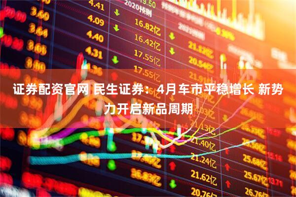 证券配资官网 民生证券：4月车市平稳增长 新势力开启新品周期