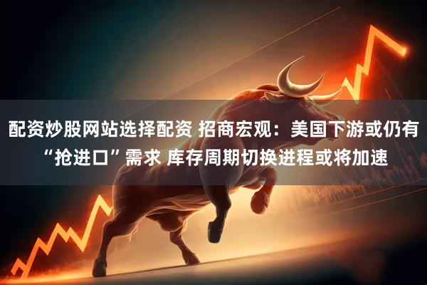 配资炒股网站选择配资 招商宏观：美国下游或仍有“抢进口”需求 库存周期切换进程或将加速