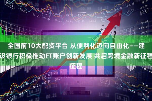 全国前10大配资平台 从便利化迈向自由化——建设银行积极推动FT账户创新发展 共启跨境金融新征程