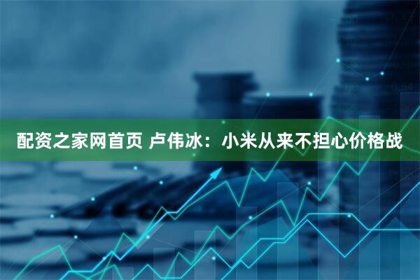 配资之家网首页 卢伟冰：小米从来不担心价格战