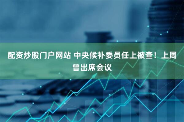 配资炒股门户网站 中央候补委员任上被查！上周曾出席会议