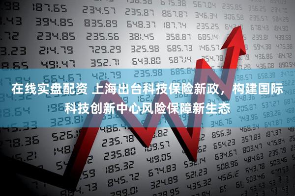 在线实盘配资 上海出台科技保险新政，构建国际科技创新中心风险保障新生态