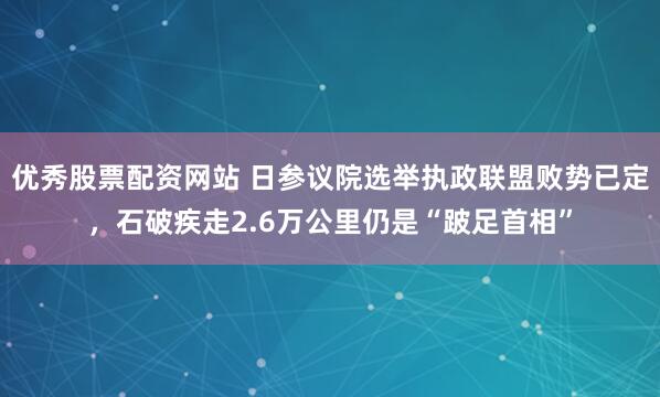 优秀股票配资网站 日参议院选举执政联盟败势已定，石破疾走2.6万公里仍是“跛足首相”