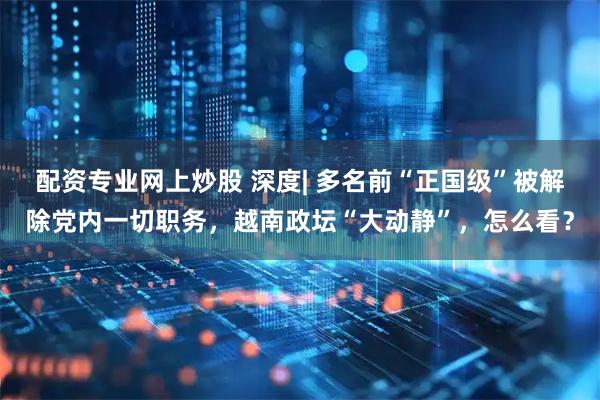 配资专业网上炒股 深度| 多名前“正国级”被解除党内一切职务，越南政坛“大动静”，怎么看？