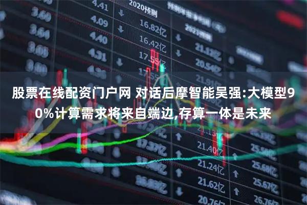 股票在线配资门户网 对话后摩智能吴强:大模型90%计算需求将来自端边,存算一体是未来