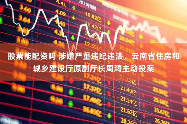 股票能配资吗 涉嫌严重违纪违法，云南省住房和城乡建设厅原副厅长周鸿主动投案