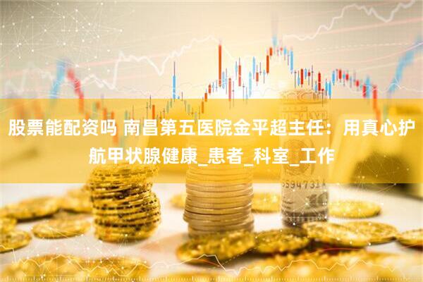 股票能配资吗 南昌第五医院金平超主任：用真心护航甲状腺健康_患者_科室_工作