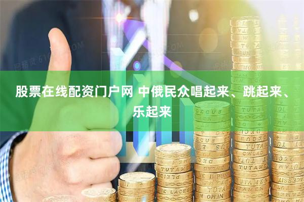股票在线配资门户网 中俄民众唱起来、跳起来、乐起来