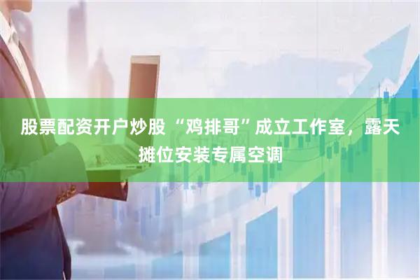 股票配资开户炒股 “鸡排哥”成立工作室，露天摊位安装专属空调