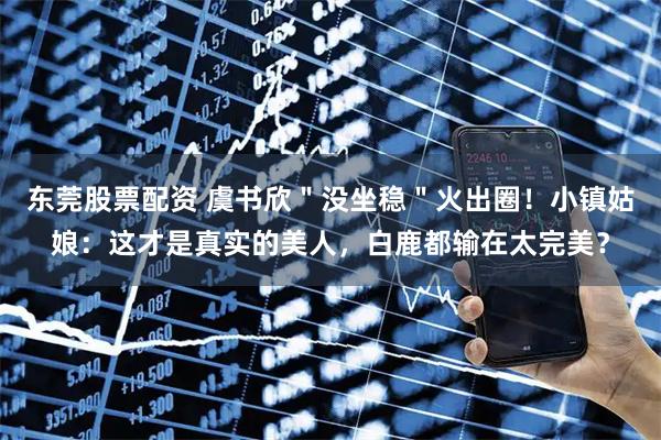 东莞股票配资 虞书欣＂没坐稳＂火出圈！小镇姑娘：这才是真实的美人，白鹿都输在太完美？